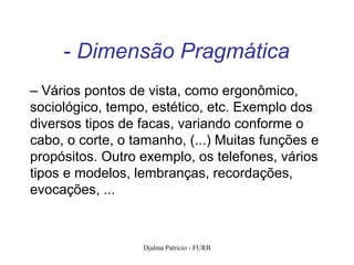 - Dimensão Pragmática
– Vários pontos de vista, como ergonômico,
sociológico, tempo, estético, etc. Exemplo dos
diversos tipos de facas, variando conforme o
cabo, o corte, o tamanho, (...) Muitas funções e
propósitos. Outro exemplo, os telefones, vários
tipos e modelos, lembranças, recordações,
evocações, ...



                  Djalma Patricio - FURB           93
 
