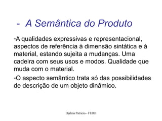 - A Semântica do Produto
-A qualidades expressivas e representacional,
aspectos de referência à dimensão sintática e à
material, estando sujeita a mudanças. Uma
cadeira com seus usos e modos. Qualidade que
muda com o material.
-O aspecto semântico trata só das possibilidades
de descrição de um objeto dinâmico.



                  Djalma Patricio - FURB       94
 