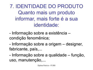 7. IDENTIDADE DO PRODUTO
     Quanto mais um produto
   informar, mais forte é a sua
           identidade:
- Informação sobre a existência –
condição fenomênica;
- Informação sobre a origem – designer,
fabricante, país,...
- Informação sobre a qualidade – função,
uso, manutenção,...
               Djalma Patricio - FURB      96
 