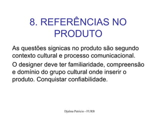 8. REFERÊNCIAS NO
           PRODUTO
As questões signicas no produto são segundo
contexto cultural e processo comunicacional.
O designer deve ter familiaridade, compreensão
e domínio do grupo cultural onde inserir o
produto. Conquistar confiabilidade.




                  Djalma Patricio - FURB         98
 