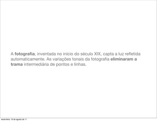 A fotograﬁa, inventada no início do século XIX, capta a luz reﬂetida
           automaticamente. As variações tonais da fotograﬁa eliminaram a
           trama intermediária de pontos e linhas.




sexta-feira, 19 de agosto de 11
 