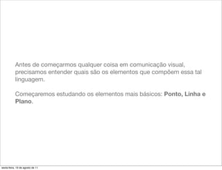 Antes de começarmos qualquer coisa em comunicação visual,
           precisamos entender quais são os elementos que compõem essa tal
           linguagem.

           Começaremos estudando os elementos mais básicos: Ponto, Linha e
           Plano.




sexta-feira, 19 de agosto de 11
 