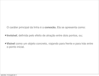 O caráter principal da linha é a conexão. Ela se apresenta como:


       • Invisível, deﬁnida pelo efeito de atração entre dois pontos, ou;

       • Visível como um objeto concreto, viajando para frente e para trás entre
           o ponto inicial.




sexta-feira, 19 de agosto de 11
 