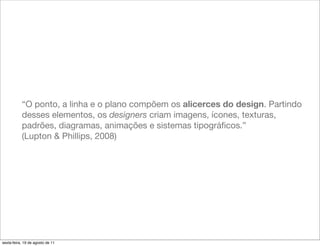 “O ponto, a linha e o plano compõem os alicerces do design. Partindo
           desses elementos, os designers criam imagens, ícones, texturas,
           padrões, diagramas, animações e sistemas tipográﬁcos.”
           (Lupton & Phillips, 2008)




sexta-feira, 19 de agosto de 11
 
