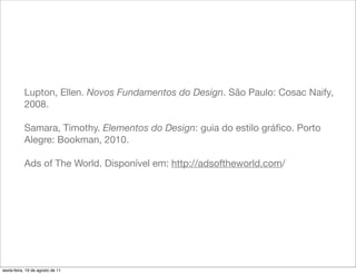Lupton, Ellen. Novos Fundamentos do Design. São Paulo: Cosac Naify,
           2008.

           Samara, Timothy. Elementos do Design: guia do estilo gráﬁco. Porto
           Alegre: Bookman, 2010.

           Ads of The World. Disponível em: http://adsoftheworld.com/




sexta-feira, 19 de agosto de 11
 