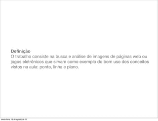 Deﬁnição
           O trabalho consiste na busca e análise de imagens de páginas web ou
           jogos eletrônicos que sirvam como exemplo do bom uso dos conceitos
           vistos na aula: ponto, linha e plano.




sexta-feira, 19 de agosto de 11
 