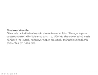 Desenvolvimento:
           O trabalho é individual e cada aluno deverá coletar 2 imagens para
           cada conceito - 6 imagens ao total - e, além de descrever como cada
           conceito for usado, descrever sobre equilíbrio, tensões e dinâmicas
           existentes em cada tela.




sexta-feira, 19 de agosto de 11
 