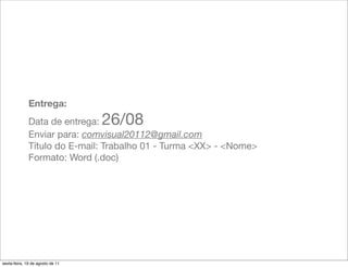 Entrega:
              Data de entrega:    26/08
              Enviar para: comvisual20112@gmail.com
              Título do E-mail: Trabalho 01 - Turma <XX> - <Nome>
              Formato: Word (.doc)




sexta-feira, 19 de agosto de 11
 