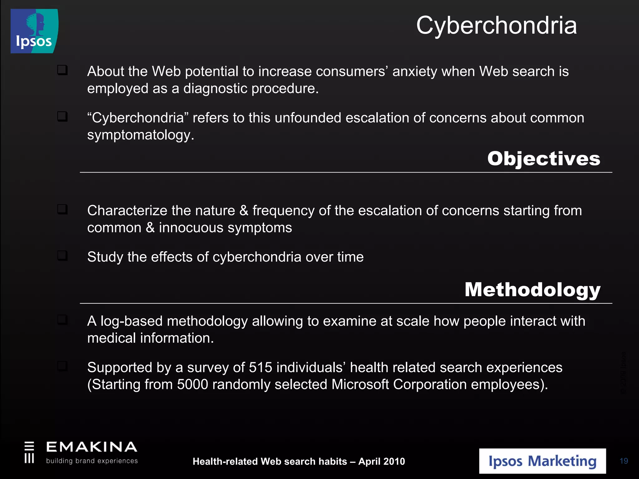 Cyberchondria About the Web potential to increase consumers’ anxiety when Web search is employed as a diagnostic procedure. “ Cyberchondria” refers to this unfounded escalation of concerns about common symptomatology. Characterize the nature & frequency of the escalation of concerns starting from common & innocuous symptoms Study the effects of cyberchondria over time A log-based methodology allowing to examine at scale how people interact with medical information. Supported by a survey of 515 individuals’ health related search experiences (Starting from 5000 randomly selected Microsoft Corporation employees). Methodology Objectives 