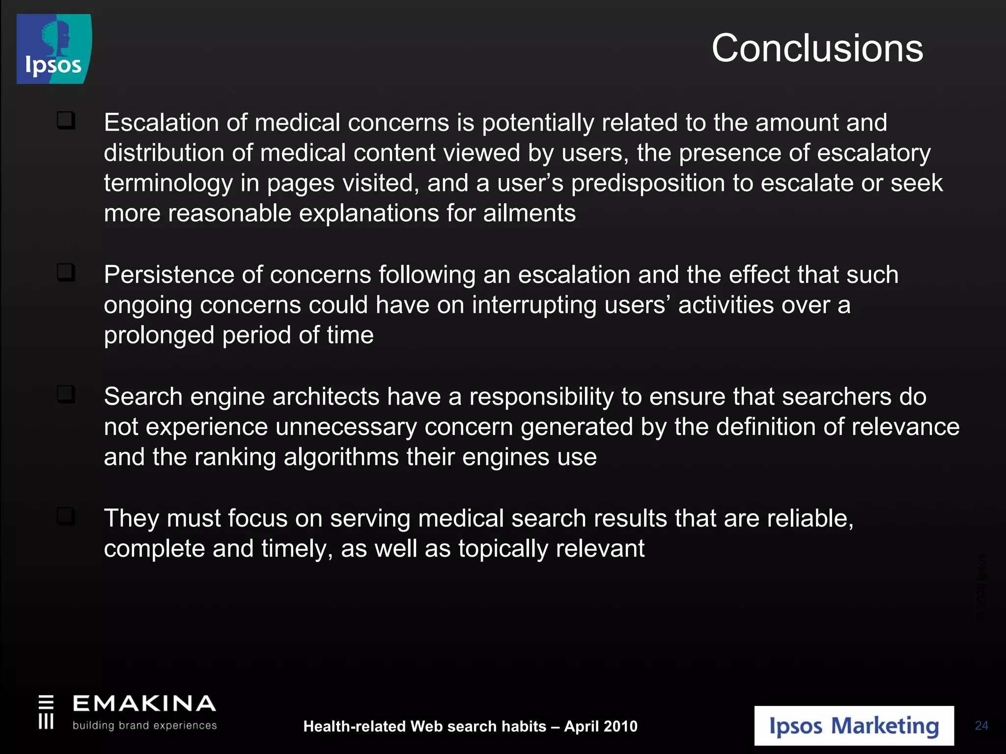 Conclusions Escalation of medical concerns is potentially related to the amount and distribution of medical content viewed by users, the presence of escalatory terminology in pages visited, and a user’s predisposition to escalate or seek more reasonable explanations for ailments Persistence of concerns following an escalation and the effect that such ongoing concerns could have on interrupting users’ activities over a prolonged period of time Search engine architects have a responsibility to ensure that searchers do not experience unnecessary concern generated by the definition of relevance and the ranking algorithms their engines use They must focus on serving medical search results that are reliable, complete and timely, as well as topically relevant 