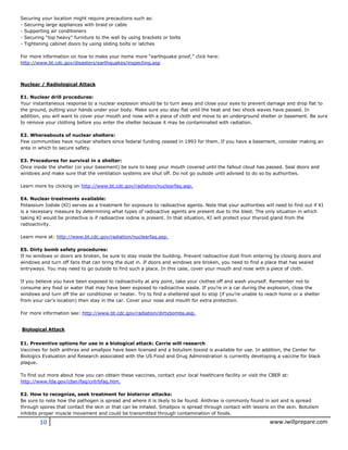 10 www.iwillprepare.com
Securing your location might require precautions such as:
- Securing large appliances with braid or cable
- Supporting air conditioners
- Securing “top heavy” furniture to the wall by using brackets or bolts
- Tightening cabinet doors by using sliding bolts or latches
For more information on how to make your home more “earthquake proof,” click here:
http://www.bt.cdc.gov/disasters/earthquakes/inspecting.asp
Nuclear / Radiological Attack
E1. Nuclear drill procedures:
Your instantaneous response to a nuclear explosion should be to turn away and close your eyes to prevent damage and drop flat to
the ground, putting your hands under your body. Make sure you stay flat until the heat and two shock waves have passed. In
addition, you will want to cover your mouth and nose with a piece of cloth and move to an underground shelter or basement. Be sure
to remove your clothing before you enter the shelter because it may be contaminated with radiation.
E2. Whereabouts of nuclear shelters:
Few communities have nuclear shelters since federal funding ceased in 1993 for them. If you have a basement, consider making an
area in which to secure safety.
E3. Procedures for survival in a shelter:
Once inside the shelter (or your basement) be sure to keep your mouth covered until the fallout cloud has passed. Seal doors and
windows and make sure that the ventilation systems are shut off. Do not go outside until advised to do so by authorities.
Learn more by clicking on http://www.bt.cdc.gov/radiation/nuclearfaq.asp.
E4. Nuclear treatments available:
Potassium Iodide (KI) serves as a treatment for exposure to radioactive agents. Note that your authorities will need to find out if KI
is a necessary measure by determining what types of radioactive agents are present due to the blast. The only situation in which
taking KI would be protective is if radioactive iodine is present. In that situation, KI will protect your thyroid gland from the
radioactivity.
Learn more at: http://www.bt.cdc.gov/radiation/nuclearfaq.asp.
E5. Dirty bomb safety procedures:
If no windows or doors are broken, be sure to stay inside the building. Prevent radioactive dust from entering by closing doors and
windows and turn off fans that can bring the dust in. If doors and windows are broken, you need to find a place that has sealed
entryways. You may need to go outside to find such a place. In this case, cover your mouth and nose with a piece of cloth.
If you believe you have been exposed to radioactivity at any point, take your clothes off and wash yourself. Remember not to
consume any food or water that may have been exposed to radioactive waste. If you’re in a car during the explosion, close the
windows and turn off the air conditioner or heater. Try to find a sheltered spot to stop (if you’re unable to reach home or a shelter
from your car’s location) then stay in the car. Cover your nose and mouth for extra protection.
For more information see: http://www.bt.cdc.gov/radiation/dirtybombs.asp.
Biological Attack
E1. Preventive options for use in a biological attack: Carrie will research
Vaccines for both anthrax and smallpox have been licensed and a botulism toxoid is available for use. In addition, the Center for
Biologics Evaluation and Research associated with the US Food and Drug Administration is currently developing a vaccine for black
plague.
To find out more about how you can obtain these vaccines, contact your local healthcare facility or visit the CBER at:
http://www.fda.gov/cber/faq/cntrbfaq.htm.
E2. How to recognize, seek treatment for bioterror attacks:
Be sure to note how the pathogen is spread and where it is likely to be found. Anthrax is commonly found in soil and is spread
through spores that contact the skin or that can be inhaled. Smallpox is spread through contact with lesions on the skin. Botulism
inhibits proper muscle movement and could be transmitted through contamination of foods.
 