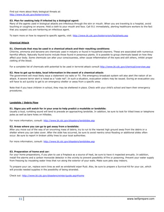 11 www.iwillprepare.com
Find out more about likely biological threats at:
http://www.bt.cdc.gov/bioterrorism/.
E3. Plan for seeking help if infected by a biological agent:
Many of the agents used in biological attacks are infectious through the skin or mouth. When you are traveling to a hospital, avoid
touching or coughing on anyone. Hold a cloth to your mouth and face. Call 911 immediately, alerting healthcare workers to the fact
that you suspect you are harboring an infectious agent.
To learn more on how to respond to specific agents, visit: http://www.bt.cdc.gov/bioterrorism/factsheets.asp
Chemical Attack
E1. Chemicals that may be used in a chemical attack and their resulting conditions:
Chlorine, ammonia and benzene are chemicals used in industry or found in household cleaners. These are associated with numerous
harmful effects. Naturally found toxins include those found in poisonous plants. It is possible to group chemicals based on how they
affect your body. Some chemicals can alter your consciousness, other cause inflammation of the eyes and still others, inhibit proper
clotting of the blood.
For a complete list of chemicals with potential to be used in terrorist attack consult http://www.bt.cdc.gov/chemical/overview.asp
E2. How to get up-to-date, local information in the event of a chemical attack:
The government will most likely issue a statement via radio or TV. The emergency broadcast system will also alert the nation of an
attack. A severe terror alert is noted as a “code red”. In such a situation, evacuation orders may be issued. During an evacuation you
will have to act quickly to get to an emergency shelter or away from a specific area.
Note that if you have children in school, they may be sheltered in place. Check with your child’s school and learn their emergency
procedures.
Landslide / Debris Flow
E1. Signs you will watch for in your area to help predict a mudslide or landslide:
Usually a loud, rumbling sound will tend to precede an approaching landslide. In addition, be sure to look for tilted trees or telephone
poles as well as bare holes on hillsides.
For more information, consult: http://www.bt.cdc.gov/disasters/landslides.asp
E2. Areas where you can go to get away from a landslide:
After you move out of the way of an oncoming mass of debris, try to run to the nearest high ground away from the debris or a
shelter where you can take cover. After the slide has occurred, be sure to avoid reentry since flooding or additional slides often
occur. Be sure to report in broken utility lines to your local authorities.
For more information, consult: http://www.bt.cdc.gov/disasters/landslides.asp
E3. Preparation of home and car:
For your home preparations, if you plan to use a fireplace as a source of heat, be sure to have it inspected annually. In addition,
install fire alarms and a carbon monoxide detector in the vicinity to prevent possibility of fire or poisoning. Prevent your water supply
from freezing by insulating water lines that run along the exterior of your walls. Make sure pets stay indoors.
To prepare your car, replace worn tires as well as windshield wiper fluid. Also, be sure to prepare a Survival Kit for your car, which
will provide needed supplies in the possibility of being stranded.
Check out: http://www.bt.cdc.gov/disasters/winter/guide.asp#home
 
