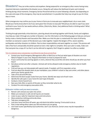 2 www.iwillprepare.com
Disasters! They can strike anytime and anywhere. Being prepared for an emergency often means having many
important decisions made before the disaster occurs. Doing this will reduce the likelihood of panic and irrational
thinking during critical moments. Emergency Service Personnel will be on scene following a disaster, but depending on
the scale and scope of the emergency, they may be overwhelmed. It is possible that help may not get to you for three
days or more.
Other emergencies may confine you to your home or force you to evacuate your neighborhood, city or even state.
Would your family know what to do if you were given five minutes to evacuate? Would you be able to cope if you were
confined to your home for two weeks without utilities, (Electricity, Water, Gas) additional food or drinking water? What
about three months?
Thinking through potentially critical decisions, planning ahead and working together with friends, family and neighbors
may help you make it through any number of disasters. Use the information on the following pages to help you and your
family create a Family Disaster and Evacuation Plan. Make sure that this plan is created with the input of all family
members so everyone is aware of the decisions you make together. Explain the dangers of fire, severe weather,
earthquakes and other disasters to children. Plan to share responsibilities and work together as a team. This process will
take a few hours and possibly should be spread out over a few nights to complete. Once your plan is ready, make sure
that everyone has a copy of it so that it can be referred to regularly. Don’t forget to update it as often as needed.
TIPS TO CONSIDER WHILE ORGANIZING YOUR DISASTER AND EVACUATION PLAN
 Contact your local Emergency Management office or Red Cross to find out what types of disasters are most
likely to happen in your area. Request information on how to prepare for each.
 If your community has warning signals or sirens, what do they sound like and what should you do when you hear
them?
 Ask about animal care after a disaster. Animals will not be allowed inside emergency shelters due to health
regulations.
 Find out how you can help people with special needs, if needed, until first responders arrive.
 Find out about the disaster plans at your workplace, your children's school or day care center, and other places
where your family spends time.
 Take a first aid and CPR class.
 Determine the best escape routes from your home. Identify two ways out of each room.
 Identify the safe spots in your home for each type of disaster.
 Conduct a home hazard hunt.
 Quiz your kids often on points of the plan so they remember what to do.
 Conduct fire and emergency evacuation drills.
If disaster strikes and you must evacuate…
 Remain calm and put your plan into action.
 Make sure everyone is safe and all injuries are treated.
 Listen to your radio for important news and instructions.
 Wear protective clothing and sturdy shoes.
 Take your emergency kits
 Lock your home and Shut off water, gas and electricity before leaving, if instructed to do so.
 Post a note telling others when you left and where you are going.
 Use travel routes specified by local authorities. Don't use shortcuts. Certain areas may be impassable or
dangerous.
 