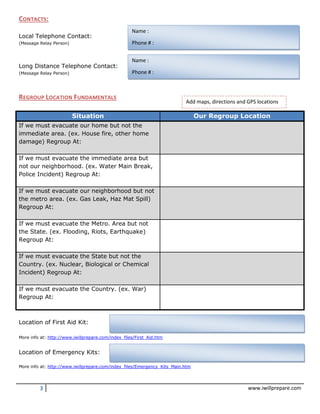 3 www.iwillprepare.com
CONTACTS:
Local Telephone Contact:
(Message Relay Person)
Long Distance Telephone Contact:
(Message Relay Person)
REGROUP LOCATION FUNDAMENTALS
Situation Our Regroup Location
If we must evacuate our home but not the
immediate area. (ex. House fire, other home
damage) Regroup At:
If we must evacuate the immediate area but
not our neighborhood. (ex. Water Main Break,
Police Incident) Regroup At:
If we must evacuate our neighborhood but not
the metro area. (ex. Gas Leak, Haz Mat Spill)
Regroup At:
If we must evacuate the Metro. Area but not
the State. (ex. Flooding, Riots, Earthquake)
Regroup At:
If we must evacuate the State but not the
Country. (ex. Nuclear, Biological or Chemical
Incident) Regroup At:
If we must evacuate the Country. (ex. War)
Regroup At:
Location of First Aid Kit:
More info at: http://www.iwillprepare.com/index_files/First_Aid.htm
Location of Emergency Kits:
More info at: http://www.iwillprepare.com/index_files/Emergency_Kits_Main.htm
Name :
Phone # :
Name :
Phone # :
Add maps, directions and GPS locations
 