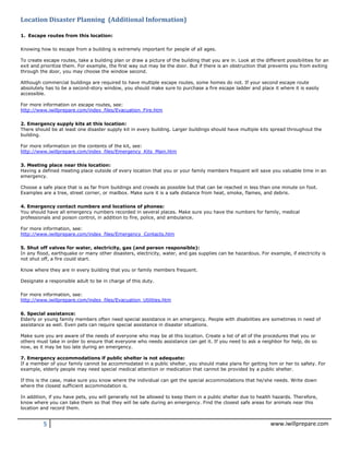 5 www.iwillprepare.com
Location Disaster Planning (Additional Information)
1. Escape routes from this location:
Knowing how to escape from a building is extremely important for people of all ages.
To create escape routes, take a building plan or draw a picture of the building that you are in. Look at the different possibilities for an
exit and prioritize them. For example, the first way out may be the door. But if there is an obstruction that prevents you from exiting
through the door, you may choose the window second.
Although commercial buildings are required to have multiple escape routes, some homes do not. If your second escape route
absolutely has to be a second-story window, you should make sure to purchase a fire escape ladder and place it where it is easily
accessible.
For more information on escape routes, see:
http://www.iwillprepare.com/index_files/Evacuation_Fire.htm
2. Emergency supply kits at this location:
There should be at least one disaster supply kit in every building. Larger buildings should have multiple kits spread throughout the
building.
For more information on the contents of the kit, see:
http://www.iwillprepare.com/index_files/Emergency_Kits_Main.htm
3. Meeting place near this location:
Having a defined meeting place outside of every location that you or your family members frequent will save you valuable time in an
emergency.
Choose a safe place that is as far from buildings and crowds as possible but that can be reached in less than one minute on foot.
Examples are a tree, street corner, or mailbox. Make sure it is a safe distance from heat, smoke, flames, and debris.
4. Emergency contact numbers and locations of phones:
You should have all emergency numbers recorded in several places. Make sure you have the numbers for family, medical
professionals and poison control, in addition to fire, police, and ambulance.
For more information, see:
http://www.iwillprepare.com/index_files/Emergency_Contacts.htm
5. Shut off valves for water, electricity, gas (and person responsible):
In any flood, earthquake or many other disasters, electricity, water, and gas supplies can be hazardous. For example, if electricity is
not shut off, a fire could start.
Know where they are in every building that you or family members frequent.
Designate a responsible adult to be in charge of this duty.
For more information, see:
http://www.iwillprepare.com/index_files/Evacuation_Utilities.htm
6. Special assistance:
Elderly or young family members often need special assistance in an emergency. People with disabilities are sometimes in need of
assistance as well. Even pets can require special assistance in disaster situations.
Make sure you are aware of the needs of everyone who may be at this location. Create a list of all of the procedures that you or
others must take in order to ensure that everyone who needs assistance can get it. If you need to ask a neighbor for help, do so
now, as it may be too late during an emergency.
7. Emergency accommodations if public shelter is not adequate:
If a member of your family cannot be accommodated in a public shelter, you should make plans for getting him or her to safety. For
example, elderly people may need special medical attention or medication that cannot be provided by a public shelter.
If this is the case, make sure you know where the individual can get the special accommodations that he/she needs. Write down
where the closest sufficient accommodation is.
In addition, if you have pets, you will generally not be allowed to keep them in a public shelter due to health hazards. Therefore,
know where you can take them so that they will be safe during an emergency. Find the closest safe areas for animals near this
location and record them.
 