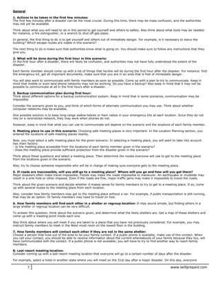 7 www.iwillprepare.com
General
1. Actions to be taken in the first few minutes:
The first few minutes after a disaster can be the most crucial. During this time, there may be mass confusion, and the authorities
may not yet be available.
Think about what you will need to do in this period to get yourself and others to safety. Also think about what tools may be needed:
for instance, a fire extinguisher, or a wrench to shut off gas pipes.
In general, the first thing to do is to get yourself and others out of immediate danger. For example, is it necessary to leave the
building? Which escape routes are viable in this scenario?
The next thing to do is make sure that authorities know what is going on. You should make sure to follow any instructions that they
give you.
2. What will be done during the first hour in this scenario:
In the first hour after a disaster, there will likely be confusion, and authorities may not have fully understood the extent of the
disaster.
Each family member should come up with a list of things that he/she will do during the first hour after the disaster. For instance: find
the emergency kit, get all important documents, make sure that you are in an area that is free of immediate danger.
You will also want to communicate with family members as soon as possible. Come up with a plan to try to communicate. Keep in
mind that mobile or even land phone networks may not be working. Do you have a backup? Also keep in mind that it may not be
possible to communicate at all in the first hours after a disaster.
3. Backup communication plan during first hour:
Think about different options for a backup communication system. Keep in mind that in some scenarios, communication may be
impossible.
Consider the scenario given to you, and think of which forms of alternate communication you may use. Think about whether
computer networks may be available.
One possible solution is to keep long-range walkie-talkies or Ham radios in your emergency kits at each location. Since they do not
rely on a centralized network, they may work when phones do not.
However, keep in mind that what you can use to communicate will depend on the scenario and the locations of each family member.
4. Meeting place to use in this scenario: Choosing safe meeting places is very important. In the Location Planning section, you
entered the locations of safe meeting places nearby.
Now, you must select a safe meeting place for the given scenario. In selecting a meeting place, you will want to take into account
two main factors:
- Is the meeting place accessible from the locations of each family member given in the scenario?
- Does the meeting place provide sufficient protection from the disaster given in the scenario?
Think about these questions and select a meeting place. Then determine the routes everyone will use to get to the meeting place
from the locations given in the scenario.
Also, try to choose someone responsible who will be in charge of making sure everyone gets to the meeting place.
5. If roads are inaccessible, will you still go to a meeting place? Where will you go and how will you get there?
Major disasters often make travel impossible. Floods may make the roads impossible to maneuver. An earthquake or mudslide may
result in a sink-hole or other impasse. Even if the roads are fine, major traffic jams may make it impossible to travel the roads.
Think about the given scenario and decide whether it makes sense for family members to try to get to a meeting place. If so, come
up with several routes to the meeting place from each location.
Also, consider how family members may get to the meeting place without a car. For example, if public transportation is still running,
that may be an option. Or family members may need to travel on foot.
6. How family members will find each other in a shelter or regroup location: It may sound simple, but finding others in a
large shelter or regroup location can be very difficult.
To answer this question, think about the scenario given, and determine what the likely shelters are. Get a map of these shelters and
come up with a meeting point inside each one.
Also think about where you will meet if you are taken to a place that you have not previously considered. For example, you may
instruct family members to meet in the West-most room on the lowest floor in the building.
7. How family members will contact each other if they are not in the same shelter:
Choose a person that lives out of the area to be your family contact. If a public phone is available, make use of this contact. When
you call your contact, you should be able to receive information about the current whereabouts of your family because they too, will
have communicated with the contact. If a public phone is not available, you will have to try to find another way to reach family
members.
8. Last resort meeting location:
Consider coming up with a last-resort meeting location that everyone will go to a certain number of days after the disaster.
For example, select a hotel in another state where you will meet on the 31st day after a major disaster. On this day, everyone
 