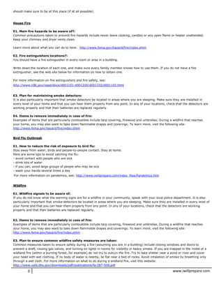8 www.iwillprepare.com
should make sure to be at this place (if at all possible).
House Fire
E1. Main fire hazards to be aware of?:
Common precautions taken to prevent fire hazards include never leave cooking, candles or any open flame or heater unattended.
Keep your chimney and dryer vents clean.
Learn more about what you can do to here: http://www.fema.gov/hazard/fire/index.shtm
E2. Fire extinguishers locations?:
You should have a fire extinguisher in every room or area in a building.
Write down the location of each one, and make sure every family member knows how to use them. If you do not have a fire
extinguisher, see the web site below for information on how to obtain one.
For more information on fire extinguishers and fire safety, see:
http://www.cdc.gov/nasd/docs/d001101-d001200/d001102/d001102.html
E3. Plan for maintaining smoke detectors:
It is also particularly important that smoke detectors be located in areas where you are sleeping. Make sure they are installed in
every level of your home and that you can hear them properly from any point. In any of your locations, check that the detectors are
working properly and that their batteries are replaced regularly.
E4. Items to remove immediately in case of fire:
Examples of items that are particularly combustible include tarp covering, firewood and umbrellas. During a wildfire that reaches
your home, you may also want to take down flammable drapes and coverings. To learn more, visit the following site:
http://www.fema.gov/hazard/fire/index.shtm
Bird Flu Outbreak
E1. How to reduce the risk of exposure to bird flu:
Stay away from water, birds and people-to-people contact. Stay at home.
Here are some tips to avoid catching the flu:
- avoid contact with people who are sick
- drink lots of water
- if you can, avoid large groups of people who may be sick
- wash your hands several times a day
For more information on pandemics, see: http://www.iwillprepare.com/index_files/Pandemics.htm
Wildfire
E1. Wildfire signals to be aware of:
If you do not know what the warning signs are for a wildfire in your community, speak with your local police department. It is also
particularly important that smoke detectors be located in areas where you are sleeping. Make sure they are installed in every level of
your home and that you can hear them properly from any point. In any of your locations, check that the detectors are working
properly and that their batteries are replaced regularly.
E2. Items to remove immediately in case of fire:
Examples of items that are particularly combustible include tarp covering, firewood and umbrellas. During a wildfire that reaches
your home, you may also want to take down flammable drapes and coverings. To learn more, visit the following site:
http://www.fema.gov/hazard/fire/index.shtm
E3. Plan to ensure common wildfire safety measures are taken:
Common measures taken to ensure safety during a fire (assuming you are in a building) include closing windows and doors to
prevent a draft, closing gas valves, and turning on lights in rooms for visibility in heavy smoke. If you are trapped in the midst of a
wildland fire (within a burning forest, for example) do not try to outrun the fire. Try to take shelter near a pond or river and cover
your head with wet clothing. If no body of water is nearby, lie flat near a bed of rocks. Avoid inhalation of smoke by breathing only
through a wet cloth. For more information on what to do during a wildland fire, visit this website:
http://www.usfa.dhs.gov/downloads/pdf/publications/fa-287-508.pdf
 