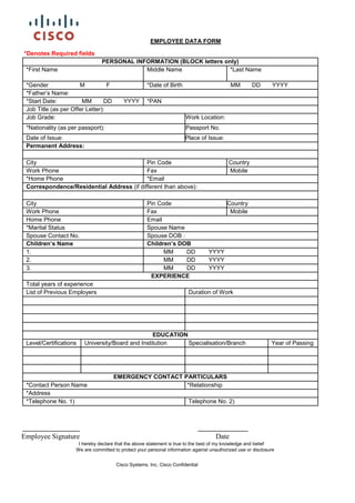 EMPLOYEE DATA FORM
*Denotes Required fields
PERSONAL INFORMATION (BLOCK letters only)
*First Name Middle Name *Last Name
*Gender M F *Date of Birth MM DD YYYY
*Father’s Name:
*Start Date: MM DD YYYY *PAN
Job Title (as per Offer Letter):
Job Grade: Work Location:
*Nationality (as per passport): Passport No.
Date of Issue: Place of Issue:
Permanent Address:
City Pin Code Country
Work Phone Fax Mobile
*Home Phone *Email
Correspondence/Residential Address (if different than above):
City Pin Code Country
Work Phone Fax Mobile
Home Phone Email
*Marital Status Spouse Name
Spouse Contact No. Spouse DOB :
Children’s Name Children’s DOB
1. MM DD YYYY
2. MM DD YYYY
3. MM DD YYYY
EXPERIENCE
Total years of experience
List of Previous Employers Duration of Work
EDUCATION
Level/Certifications University/Board and Institution Specialisation/Branch Year of Passing
EMERGENCY CONTACT PARTICULARS
*Contact Person Name *Relationship
*Address
*Telephone No. 1) Telephone No. 2)
________________ ______________
Employee Signature Date
I hereby declare that the above statement is true to the best of my knowledge and belief
We are committed to protect your personal information against unauthorized use or disclosure
Cisco Systems. Inc, Cisco Confidential
 