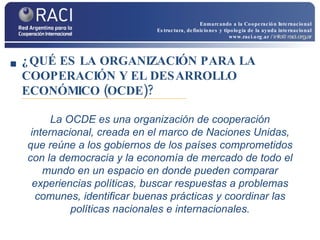 ¿QUÉ ES LA ORGANIZACIÓN PARA LA COOPERACIÓN Y EL DESARROLLO ECONÓMICO (OCDE)? La OCDE es una organización de cooperación internacional, creada en el marco de Naciones Unidas, que reúne a los gobiernos de los países comprometidos con la democracia y la economía de mercado de todo el mundo en un espacio en donde pueden comparar experiencias políticas, buscar respuestas a problemas comunes, identificar buenas prácticas y coordinar las políticas nacionales e internacionales. Enmarcando a la Cooperación Internacional Estructura, definiciones y tipología de la ayuda internacional www.raci.org.ar   / info@raci.org.ar 