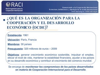 ¿QUÉ ES LA ORGANIZACIÓN PARA LA COOPERACIÓN Y EL DESARROLLO ECONÓMICO (OCDE)? Establecida : 1961 Ubicación : París, Francia Miembros : 30 países Presupuesto : 320 millones de euros – 2009 Objetivos : generar crecimiento económico sostenible, impulsar el empleo, elevar el nivel de vida, mantener la estabilidad financiera, ayudar a los países en su desarrollo económico y contribuir al crecimiento del comercio mundial. Se encarga de  monitorear los compromisos de los países desarrollados en materia de Cooperación Internacional para el Desarrollo . Enmarcando a la Cooperación Internacional Estructura, definiciones y tipología de la ayuda internacional www.raci.org.ar   / info@raci.org.ar 