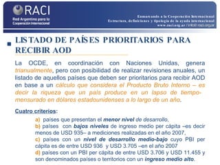 LISTADO DE PAÍSES PRIORITARIOS PARA RECIBIR AOD La OCDE, en coordinación con Naciones Unidas, genera  trianualmente , pero con posibilidad de realizar revisiones anuales, un listado de aquellos países que deben ser prioritarios para recibir AOD en base a un  cálculo que considera el Producto Bruto Interno – es decir la riqueza que un país produce en un lapso de tiempo-  mensurado en dólares estadounidenses a lo largo de un año . Cuatro criterios : a)  países que presentan el  menor nivel  de desarrollo ,  b)  países  con  bajos niveles  de ingreso medio per cápita –es decir menos de USD 935– a mediciones realizadas en el año 2007,  c)  países con un  nivel de desarrollo medio-bajo  cuyo PBI per cápita es de entre USD 936  y USD 3.705 –en el año 2007 d)  países con un PBI per cápita de entre USD 3.706 y USD 11.455 y son denominados países o territorios con un  ingreso medio alto . Enmarcando a la Cooperación Internacional Estructura, definiciones y tipología de la ayuda internacional www.raci.org.ar   / info@raci.org.ar 
