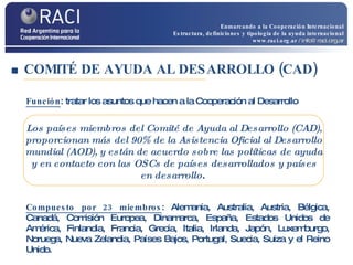 COMITÉ DE AYUDA AL DESARROLLO (CAD)  Función : tratar los asuntos que hacen a la Cooperación al Desarrollo  Compuesto por 23 miembros : Alemania, Australia, Austria, Bélgica, Canadá, Comisión Europea, Dinamarca, España, Estados Unidos de América, Finlandia, Francia, Grecia, Italia, Irlanda, Japón, Luxemburgo, Noruega, Nueva Zelandia, Países Bajos, Portugal, Suecia, Suiza y el Reino Unido. Los países miembros del Comité de Ayuda al Desarrollo (CAD), proporcionan más del 90% de la Asistencia Oficial al Desarrollo mundial (AOD), y están de acuerdo sobre las políticas de ayuda y en contacto con las OSCs de países desarrollados y países en desarrollo .  Enmarcando a la Cooperación Internacional Estructura, definiciones y tipología de la ayuda internacional www.raci.org.ar   / info@raci.org.ar 