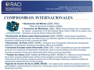 Declaración del Milenio  (2000, ONU)  Metas de Desarrollo del Milenio (ODMs) Consenso de Monterrey  (2002, ONU)  Financiamiento para el desarrollo – Se retoma  compromiso  0.7% del Producto Bruto Interno (PBI) de los países ricos destinado a la Ayuda Oficial al Desarrollo (AOD)  Declaración de Roma sobre Harmonización   (2003, OCDE)  -   A rmonización de políticas, procedimientos y prácticas  entre las instituciones y los sistemas vigentes en los países asociados a fin de aumentar la eficacia de la AOD y alcanzar los ODM Declaración  de París  (2005, OCDE)  -   Principios de la Cooperación Internacional:  Apropiación; Alineación; Armonización; Gestión por resultados; Mutua accountability. Consenso Europeo sobre Desarrollo  (2006, UE)  -   Visión compartida que guía las actividades de la UE en el campo de la Cooperación al Desarrollo, tanto a nivel de Estado como de Comunidad. Acciones concretas a tomar para implementar dicha visión a nivel de Comunidad.   Tratado de Lisboa  (alias Tratado de Reforma) (2007, OCDE) (*)  -  Reforma el funcionamiento de la Unión europea estableciendo cambios claves dirigidos al aumento de la consistencia y la coherencia de las acciones y políticas externas de la Unión Europea. Refuerza y clarifica la política de cooperación al desarrollo de la Unión Europea. Agenda de Acción de Accra (2008, OECD) -  Una agenda para acelerar el progreso basado en previsibilidad, condicionamiento y autonomía. Construida a partir de los compromisos establecidos en la Declaración de París. COMPROMISOS INTERNACIONALES Enmarcando a la Cooperación Internacional Estructura, definiciones y tipología de la ayuda internacional www.raci.org.ar   / info@raci.org.ar 