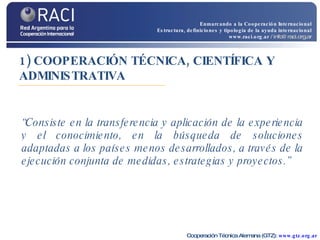 1) COOPERACIÓN TÉCNICA, CIENTÍFICA Y ADMINISTRATIVA “ Consiste en la transferencia y aplicación de la experiencia y el conocimiento, en la búsqueda de soluciones adaptadas a los países menos desarrollados, a través de la ejecución conjunta de medidas, estrategias y proyectos.”   Cooperación Técnica Alemana (GTZ):  www.gtz.org.ar Enmarcando a la Cooperación Internacional Estructura, definiciones y tipología de la ayuda internacional www.raci.org.ar   / info@raci.org.ar 