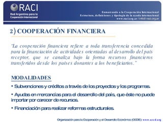 2) COOPERACIÓN FINANCIERA “ La cooperación financiera refiere a toda transferencia concedida para la financiación de actividades orientadas al desarrollo del país receptor, que se canaliza bajo la forma recursos financieros transferidos desde los países donantes a los beneficiarios.” MODALIDADES   Subvenciones y créditos a través de los proyectos y los programas. Ayudas en mercancías para el desarrollo del país, que éste no puede importar por carecer de recursos. Financiación para realizar reformas estructurales. Organización para la Cooperación y el Desarrollo Económico (OCDE):  www.oecd.org Enmarcando a la Cooperación Internacional Estructura, definiciones y tipología de la ayuda internacional www.raci.org.ar   / info@raci.org.ar 