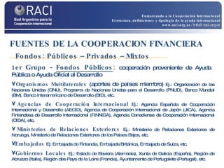 FUENTES DE LA COOPERACION FINANCIERA   Fondos: Públicos – Privados – Mixtos 1er Grupo -  Fondos Públicos :  cooperación proveniente de Ayuda  Pública o Ayuda Oficial al Desarrollo Organismos Multilaterales  (aportes de países miembro)   Ej.: Organización de las Naciones Unidas (ONU), Programa de Naciones Unidas para el Desarrollo (PNUD), Banco Mundial (BM), Banco Interamericano de Desarrollo (BID), etc. Agencias de Cooperación Internacional   Ej.: Agencia Española de Cooperación Internacional y Desarrollo (AECID), Agencia de Cooperación Internacional de Japón (JICA), Agencia Finlandesa de Desarrollo Internacional (FINNIDA), Agencia Canadiense de Cooperación Internacional (CIDA), etc. Ministerios de Relaciones Exteriores  Ej.: Ministerio de Relaciones Exteriores de Noruega, Ministerio de Relaciones Exteriores de los Países Bajos, etc. Embajadas  Ej: Embajada de Finlandia, Embajada Británica, Embajada de Suiza, etc. Gobiernos Locales   Ej.: Estado de Baviera (Alemania), Xunta de Galicia (España), Región de Abruzzo (Italia),  Región des Pays de la Loire (Francia),  Ayuntamiento de Portugalete (Portugal), etc. Enmarcando a la Cooperación Internacional Estructura, definiciones y tipología de la ayuda internacional www.raci.org.ar   / info@raci.org.ar 
