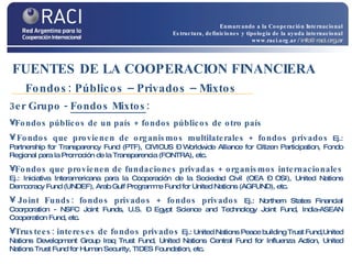 3er Grupo -  Fondos Mixtos : Fondos públicos de un país + fondos públicos de otro país Fondos que  provienen de organismos multilaterales + fondos privados   Ej.: Partnership for Transparency Fund (PTF), CIVICUS – Worldwide Alliance for Citizen Participation, Fondo Regional para la Promoción de la Transparencia (FONTRA), etc. Fondos que provienen de fundaciones privadas + organismos internacionales   Ej.: Iniciativa Interamericana para la Cooperación de la Sociedad Civil (OEA – OSI), United Nations Democracy Fund (UNDEF), Arab Gulf Programme Fund for United Nations (AGFUND), etc. Joint Funds: fondos privados + fondos privados   Ej.:  Northern States Financial Coorporation - NSFC Joint Funds, U.S. – Egypt Science and Technology Joint Fund, India-ASEAN Cooperation Fund , etc. Trustees: intereses de fondos privados   Ej.:  United Nations Peace building Trust Fund,United Nations Development Group Iraq Trust Fund, United Nations Central Fund for Influenza Action, United Nations Trust Fund for Human Security, TIDES Foundation, etc. FUENTES DE LA COOPERACION FINANCIERA   Fondos: Públicos – Privados – Mixtos Enmarcando a la Cooperación Internacional Estructura, definiciones y tipología de la ayuda internacional www.raci.org.ar   / info@raci.org.ar 
