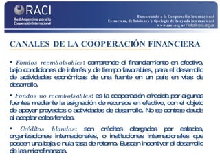 Fondos reembolsables : comprende el financiamiento en efectivo, bajo condiciones de interés y de tiempo favorables, para el desarrollo de actividades económicas de una fuente en un país en vías de desarrollo.  Fondos no reembolsables : es la cooperación ofrecida por algunas fuentes mediante la asignación de recursos en efectivo, con el objeto de apoyar proyectos o actividades de desarrollo. No se contrae deuda al aceptar estos fondos. Créditos blandos : son créditos otorgados por estados, organizaciones internacionales, o instituciones internacionales que poseen una baja o nula tasa de retorno. Buscan incentivar el desarrollo de las microfinanzas. CANALES DE LA COOPERACIÓN FINANCIERA Enmarcando a la Cooperación Internacional Estructura, definiciones y tipología de la ayuda internacional www.raci.org.ar   / info@raci.org.ar 