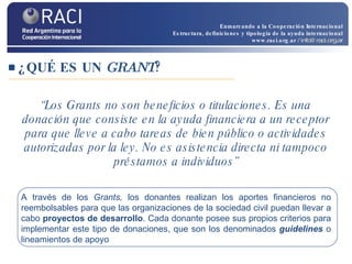 “ Los Grants no son beneficios o titulaciones. Es una donación que consiste en la ayuda financiera a un receptor para que lleve a cabo tareas de bien público o actividades autorizadas por la ley. No es asistencia directa ni tampoco préstamos a individuos” ¿QUÉ ES UN  GRANT ? A través de los  Grants,  los donantes realizan los aportes financieros no reembolsables para que las organizaciones de la sociedad civil puedan llevar a cabo  proyectos de desarrollo . Cada donante posee sus propios criterios para implementar este tipo de donaciones, que son los denominados  guidelines  o lineamientos de apoyo Enmarcando a la Cooperación Internacional Estructura, definiciones y tipología de la ayuda internacional www.raci.org.ar   / info@raci.org.ar 