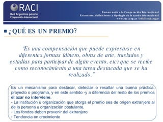 “ Es una compensación que puede expresarse en diferentes formas (dinero, obras de arte, traslados y estadías para participar de algún evento, etc) que se recibe como reconocimiento a una tarea destacada que se ha realizado.” ¿QUÉ ES UN PREMIO? Es un mecanismo para destacar, detectar o resaltar una buena práctica, proyecto o programa, y en este sentido -y a diferencia del resto de los premios  el azar no interviene . La institución u organización que otorga el premio sea de origen extranjero al de la persona u organización postulante.  Los fondos deben provenir del extranjero Tendencia en crecimiento Enmarcando a la Cooperación Internacional Estructura, definiciones y tipología de la ayuda internacional www.raci.org.ar   / info@raci.org.ar 