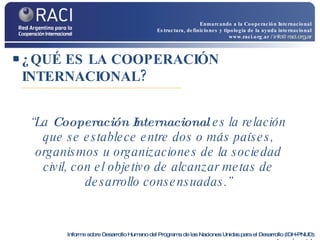 ¿QUÉ ES LA COOPERACIÓN INTERNACIONAL? “ La  Cooperación Internacional  es la relación que se establece entre dos o más países, organismos u organizaciones de la sociedad civil, con el objetivo de alcanzar metas de desarrollo consensuadas.” Informe sobre Desarrollo Humano del Programa de las Naciones Unidas para el Desarrollo (IDH-PNUD):   www.undp.org/spanish   Enmarcando a la Cooperación Internacional Estructura, definiciones y tipología de la ayuda internacional www.raci.org.ar   / info@raci.org.ar 