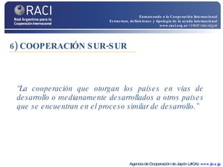 6) COOPERACIÓN SUR-SUR “ La cooperación que otorgan los países en vías de desarrollo o medianamente desarrollados a otros países que se encuentran en el proceso similar de desarrollo.” Agencia de Cooperación de Japón (JICA):  www.jica.jp Enmarcando a la Cooperación Internacional Estructura, definiciones y tipología de la ayuda internacional www.raci.org.ar   / info@raci.org.ar 