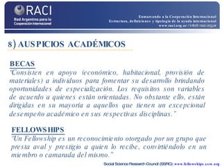8) AUSPICIOS ACADÉMICOS  “ Consisten en apoyo (económico, habitacional, provisión de materiales) a individuos para fomentar su desarrollo brindando oportunidades de especialización. Los requisitos son variables de acuerdo a quienes están orientadas. No obstante ello, están dirigidas en su mayoría a aquellos que tienen un excepcional desempeño académico en sus respectivas disciplinas.”   BECAS FELLOWSHIPS “ Un Fellowship es un reconocimiento otorgado por un grupo que presta aval y prestigio a quien lo recibe, convirtiéndolo en un miembro o camarada del mismo.”  Social Science Research Council (SSRC):  www.fellowships.ssrc.org Enmarcando a la Cooperación Internacional Estructura, definiciones y tipología de la ayuda internacional www.raci.org.ar   / info@raci.org.ar 