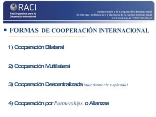 FORMAS  DE COOPERACIÓN INTERNACIONAL 1) Cooperación Bilateral 2) Cooperación Multilateral   3) Cooperación Descentralizada  (anteriormente explicada) 4) Cooperación por  Partnerships  o Alianzas Enmarcando a la Cooperación Internacional Estructura, definiciones y tipología de la ayuda internacional www.raci.org.ar   / info@raci.org.ar 