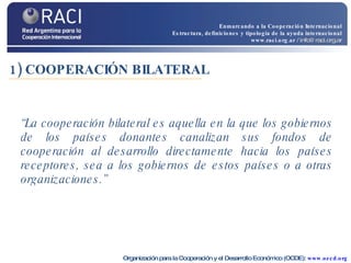 1) COOPERACIÓN BILATERAL “ La cooperación bilateral es aquella en la que los gobiernos de los países donantes canalizan sus fondos de cooperación al desarrollo directamente hacia los países receptores, sea a los gobiernos de estos países o a otras organizaciones.” Organización para la Cooperación y el Desarrollo Económico (OCDE):  www.oecd.org Enmarcando a la Cooperación Internacional Estructura, definiciones y tipología de la ayuda internacional www.raci.org.ar   / info@raci.org.ar 