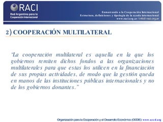 2) COOPERACIÓN MULTILATERAL “ La cooperación multilateral es aquella en la que los gobiernos remiten dichos fondos a las organizaciones multilaterales para que estas los utilicen en la financiación de sus propias actividades, de modo que la gestión queda en manos de las instituciones públicas internacionales y no de los gobiernos donantes.” Organización para la Cooperación y el Desarrollo Económico (OCDE):  www.oecd.org Enmarcando a la Cooperación Internacional Estructura, definiciones y tipología de la ayuda internacional www.raci.org.ar   / info@raci.org.ar 