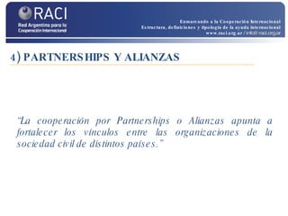 4) PARTNERSHIPS Y ALIANZAS “ La cooperación por Partnerships o Alianzas apunta a fortalecer los vínculos entre las organizaciones de la sociedad civil de distintos países.” Enmarcando a la Cooperación Internacional Estructura, definiciones y tipología de la ayuda internacional www.raci.org.ar   / info@raci.org.ar 