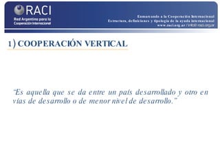 1) COOPERACIÓN VERTICAL “ Es aquella que se da entre un país desarrollado y otro en vías de desarrollo o de menor nivel de desarrollo.”   Enmarcando a la Cooperación Internacional Estructura, definiciones y tipología de la ayuda internacional www.raci.org.ar   / info@raci.org.ar 