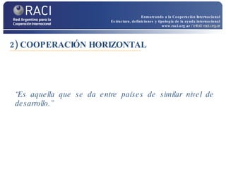 2) COOPERACIÓN HORIZONTAL “ Es aquella que se da entre países de similar nivel de desarrollo.” Enmarcando a la Cooperación Internacional Estructura, definiciones y tipología de la ayuda internacional www.raci.org.ar   / info@raci.org.ar 