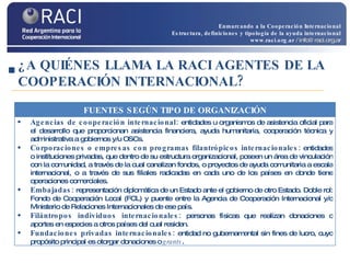 ¿A QUIÉNES LLAMA LA RACI AGENTES DE LA COOPERACIÓN INTERNACIONAL? Enmarcando a la Cooperación Internacional Estructura, definiciones y tipología de la ayuda internacional www.raci.org.ar   / info@raci.org.ar FUENTES SEGÚN TIPO DE ORGANIZACIÓN Agencias de cooperación internacional:  entidades u organismos de asistencia oficial para el desarrollo que proporcionan asistencia financiera, ayuda humanitaria, cooperación técnica y administrativa a gobiernos y/u OSCs.  Corporaciones o empresas con programas filantrópicos internacionales:  entidades o instituciones privadas, que dentro de su estructura organizacional, poseen un área de vinculación con la comunidad, a través de la cual canalizan fondos, o proyectos de ayuda comunitaria a escala internacional, o a través de sus filiales radicadas en cada uno de los países en donde tiene operaciones comerciales. Embajadas:  representación diplomática de un Estado ante el gobierno de otro Estado. Doble rol: Fondo de Cooperación Local (FCL) y puente entre la Agencia de Cooperación Internacional y/o Ministerio de Relaciones Internacionales de ese país. Filántropos individuos internacionales:  personas físicas que realizan donaciones o aportes en especies a otros países del cual residen.  Fundaciones privadas internacionales:  entidad no gubernamental sin fines de lucro, cuyo propósito principal es otorgar donaciones o  grants . 
