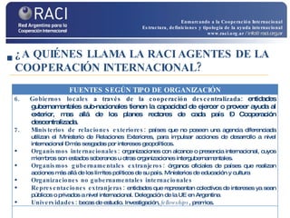 ¿A QUIÉNES LLAMA LA RACI AGENTES DE LA COOPERACIÓN INTERNACIONAL? Enmarcando a la Cooperación Internacional Estructura, definiciones y tipología de la ayuda internacional www.raci.org.ar   / info@raci.org.ar FUENTES SEGÚN TIPO DE ORGANIZACIÓN 6.  Gobiernos locales  a través de la cooperación descentralizada:  entidades gubernamentales sub-nacionales tienen la capacidad de ejercer o proveer ayuda al exterior, mas allá de los planes rectores de cada país – Cooperación descentralizada. 7.  Ministerios de relaciones exteriores:  países que no poseen una agencia diferenciada utilizan el Ministerio de Relaciones Exteriores, para impulsar acciones de desarrollo a nivel internacional – más sesgadas por intereses geopolíticos. Organismos internacionales:  organizaciones con alcance o presencia internacional, cuyos miembros son estados soberanos u otras organizaciones intergubernamentales. Organismos gubernamentales extranjeros:  órganos oficiales de países que realizan acciones más allá de los límites políticos de su país. Ministerios de educación y cultura Organizaciones no gubernamentales internacionales Representaciones extranjeras:  entidades que representan colectivos de intereses ya sean públicos o privados a nivel internacional. Delegación de la UE en Argentina Universidades:  becas de estudio. Investigación,  fellowships , premios. 
