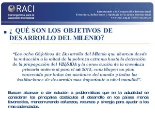 ¿ QUÉ SON LOS OBJETIVOS DE DESARROLLO DEL MILENIO? Buscan alcanzar o dar solución a problemáticas que en la actualidad se consideran los principales obstáculos al desarrollo en los países menos favorecidos, mancomunando esfuerzos, recursos y sinergia para ayudar a los mas cadenciados. “ Los ocho Objetivos de Desarrollo del Milenio que abarcan desde la reducción a la mitad de la pobreza extrema hasta la detención de la propagación del VIH/SIDA y la consecución de la enseñanza primaria universal para el año 2015, constituyen un plan convenido por todas las naciones del mundo y todas las instituciones de desarrollo mas importante a nivel mundial”.  Enmarcando a la Cooperación Internacional Estructura, definiciones y tipología de la ayuda internacional www.raci.org.ar   / info@raci.org.ar 