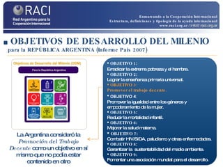 OBJETIVOS DE DESARROLLO DEL MILENIO   para la REPÚBLICA ARGENTINA (Informe País 2007) OBJETIVO 1 :  Erradicar la extrema pobreza y el hambre . OBJETIVO 2 :  Lograr la enseñanza primaria universal. OBJETIVO 3: Promover el trabajo decente.  OBJETIVO 4 :   Promover la igualdad entre los géneros y empoderamiento de la mujer. OBJETIVO 5 :  Reducir la mortalidad infantil. OBJETIVO 6 :  Mejorar la salud materna. OBJETIVO 7 :  Combatir HIV/SIDA, paludismo y otras enfermedades. OBJETIVO 8 :  Garantizar la  sustentabilidad del medio ambiente. OBJETIVO 9 :  Fomentar una asociación mundial para el desarrollo. La Argentina consideró la  Promoción del Trabajo Decente   como un objetivo en sí mismo que no podía estar contenido en otro Enmarcando a la Cooperación Internacional Estructura, definiciones y tipología de la ayuda internacional www.raci.org.ar   / info@raci.org.ar 