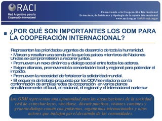 Representan las prioridades urgentes de desarrollo de toda la humanidad. Marcan y resaltan una senda en la que los países miembros de Naciones Unidas se comprometieron a recorrer juntos. Promueven un nexo dinámico y dialogo social entre todos los actores. Exigen alianzas, promoviendo la concertación local y regional para potenciar el impacto. Promueven la necesidad de fortalecer la solidaridad mundial. El esquema de trabajo propuesto por los ODM se relaciona con la conformación de amplias redes de cooperación  en varios planos simultáneamente: el local, el nacional, el regional y el internacional norte-sur Los ODM representan una oportunidad para las organizaciones de la sociedad civil de estrechar lazos, vincularse, discutir practicas, visiones comunes y generar dialogo común con gobiernos, organismos internacionales y otros actores que trabajan par el desarrollo de las comunidades. ¿POR QUÉ SON IMPORTANTES LOS ODM PARA LA COOPERACIÓN INTERNACIONAL? Enmarcando a la Cooperación Internacional Estructura, definiciones y tipología de la ayuda internacional www.raci.org.ar   / info@raci.org.ar 