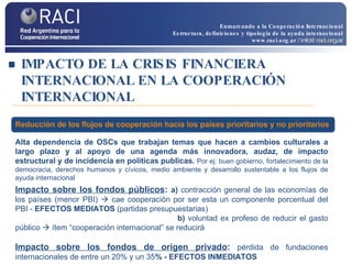 IMPACTO DE LA CRISIS FINANCIERA INTERNACIONAL EN LA COOPERACIÓN INTERNACIONAL Alta   dependencia de OSCs que trabajan temas que hacen a  cambios culturales a largo plazo y al apoyo de una agenda más innovadora, audaz, de impacto estructural y de incidencia en políticas publicas.  Por ej:  buen gobierno, fortalecimiento de la democracia, derechos humanos y cívicos, medio ambiente y desarrollo sustentable a los flujos de ayuda internacional Impacto sobre los fondos públicos :  a)  contracción general de las economías de los países (menor PBI)    cae cooperación por ser esta un componente porcentual del PBI -  EFECTOS MEDIATOS  (partidas presupuestarias)   b)  voluntad ex profeso de reducir el gasto público    ítem “cooperación internacional” se reducirá Impacto sobre los fondos de origen privado :  pérdida de fundaciones internacionales de entre un 20% y un 35 % - EFECTOS INMEDIATOS Reducción de los flujos de cooperación hacia los países prioritarios y no prioritarios Enmarcando a la Cooperación Internacional Estructura, definiciones y tipología de la ayuda internacional www.raci.org.ar   / info@raci.org.ar 