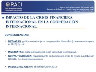 IMPACTO DE LA CRISIS FINANCIERA INTERNACIONAL EN LA COOPERACIÓN INTERNACIONAL CONSECUENCIAS : MEDIATAS :  gobiernos extranjeros con paquetes trianuales (consecuencias para el 2010)  E.g.: UE INMEDIATAS :  caída de filantropía   local, individual y corporativa. NUEVA TENDENCIA :  espacialmente en tiempos de crisis, la ayuda no debe ser retirada.   E.g.: Gobiernos escandinavos PREOCUPACION  para el período 2010-2012 Enmarcando a la Cooperación Internacional Estructura, definiciones y tipología de la ayuda internacional www.raci.org.ar   / info@raci.org.ar 